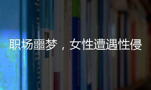 職場(chǎng)噩夢(mèng)，女性遭遇性侵與公司應(yīng)對(duì)爭(zhēng)議事件