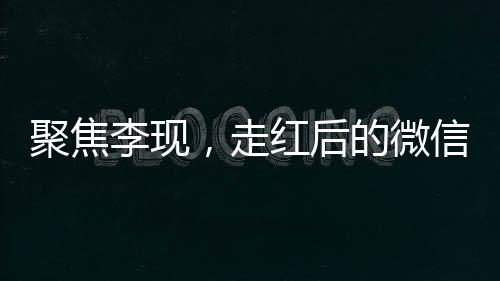 聚焦李現(xiàn)，走紅后的微信好友變更引發(fā)關(guān)注熱議