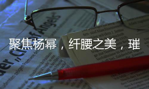 聚焦楊冪，纖腰之美，璀璨星光