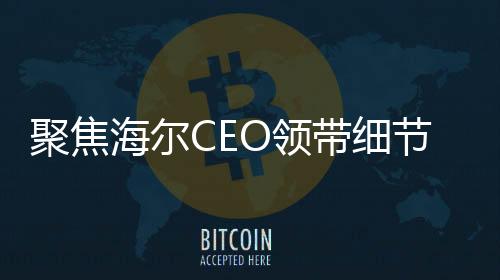 聚焦海爾CEO領(lǐng)帶細(xì)節(jié)揭示企業(yè)戰(zhàn)略重心，智能冰箱洗衣機(jī)的領(lǐng)導(dǎo)地位
