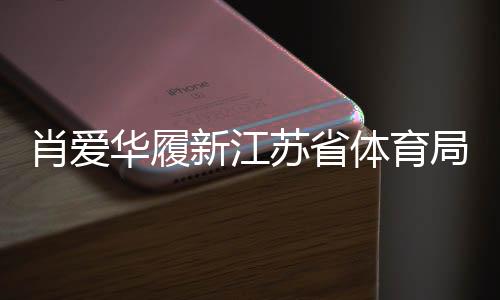 肖愛(ài)華履新江蘇省體育局副局長(zhǎng)，展望未來(lái)體育事業(yè)新發(fā)展