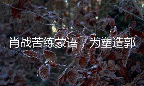 肖戰(zhàn)苦練蒙語(yǔ)，為塑造郭靖形象投入全心投入