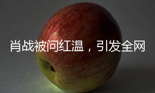 肖戰(zhàn)被問紅溫，引發(fā)全網(wǎng)熱議