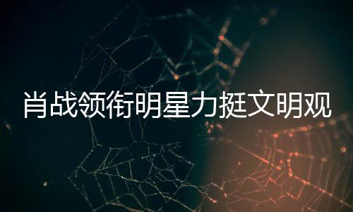 肖戰(zhàn)領銜明星力挺文明觀影倡議，娛樂圈眾星共呼保護良好觀影環(huán)境