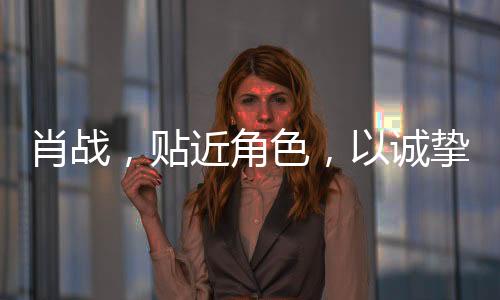 肖戰(zhàn)，貼近角色，以誠摯演技鑄就精彩演繹