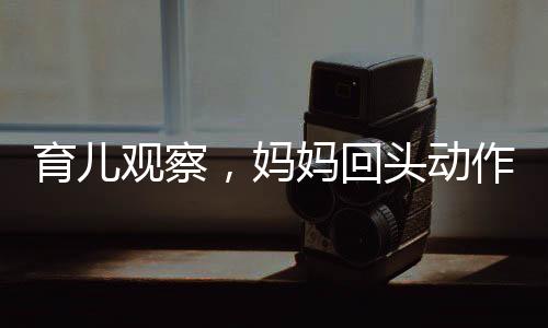 育兒觀察，媽媽回頭動(dòng)作引起寶寶突然驚嚇的心理學(xué)分析