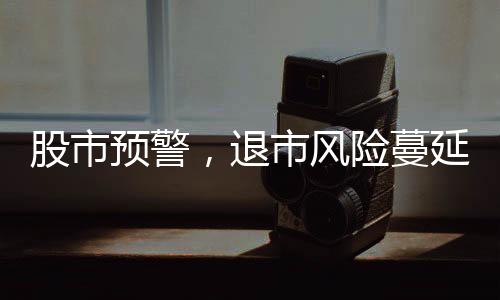 股市預(yù)警，退市風(fēng)險(xiǎn)蔓延，投資者需提高警惕