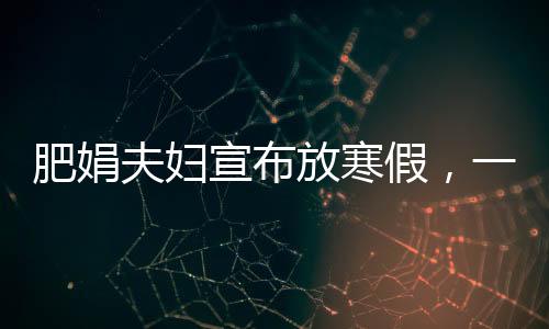 肥娟夫婦宣布放寒假，一段溫馨的親子時(shí)光之旅