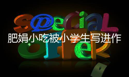 肥娟小吃被小學(xué)生寫(xiě)進(jìn)作文——探尋地方美食的魅力
