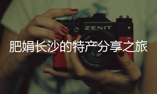 肥娟長沙的特產(chǎn)分享之旅，探訪本土鬼混現(xiàn)象背后的故事
