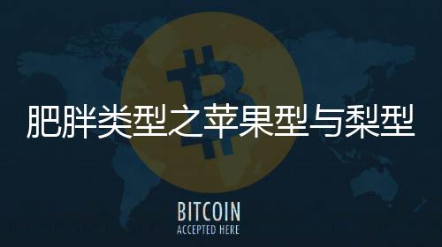 肥胖類(lèi)型之蘋(píng)果型與梨型，揭秘不同體態(tài)的健康風(fēng)險(xiǎn)與應(yīng)對(duì)之道