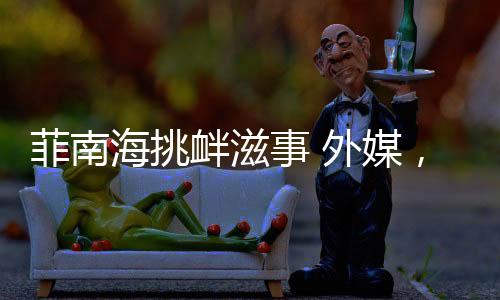 菲南海挑釁滋事 外媒，美為其撐腰