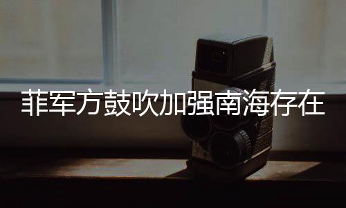 菲軍方鼓吹加強(qiáng)南海存在感，區(qū)域安全新動(dòng)向分析