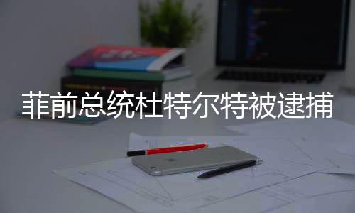 菲前總統(tǒng)杜特爾特被逮捕，中方表態(tài)