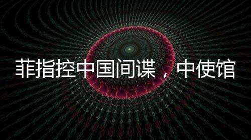 菲指控中國間諜，中使館亮證據(jù)