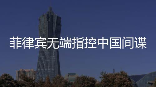 菲律賓無端指控中國間諜，中國駐菲使館亮出鐵證反擊