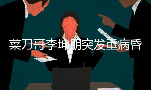 菜刀哥李坤朋突發(fā)重病昏迷進(jìn)ICU，眾人為其祈福祈禱奇跡出現(xiàn)