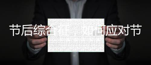 節(jié)后綜合征，如何應(yīng)對(duì)節(jié)后焦慮與調(diào)整狀態(tài)