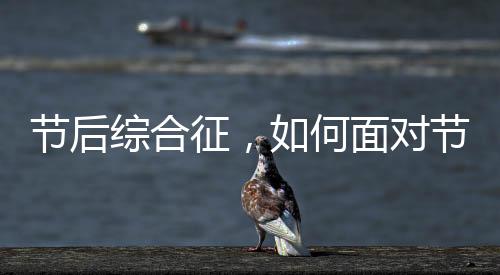 節(jié)后綜合征，如何面對節(jié)日后的心理與生理挑戰(zhàn)