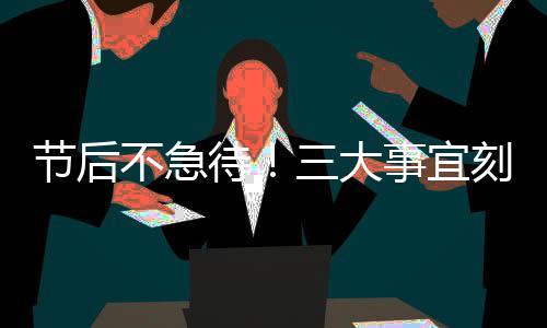 節(jié)后不急待！三大事宜刻不容緩
