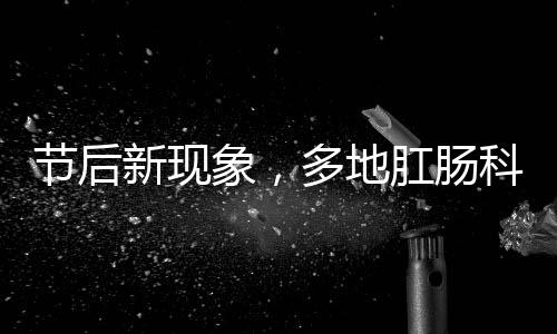 節(jié)后新現(xiàn)象，多地肛腸科迎來就診高峰