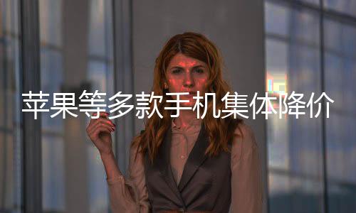 蘋果等多款手機(jī)集體降價(jià)至6000元以內(nèi)，市場(chǎng)呈現(xiàn)新格局