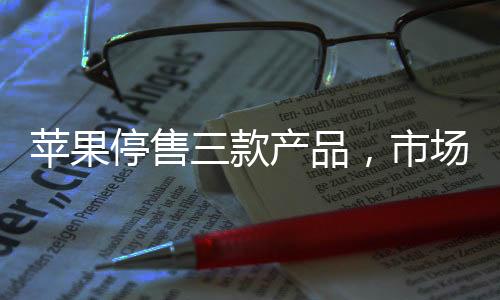 蘋果停售三款產(chǎn)品，市場分析與影響評估