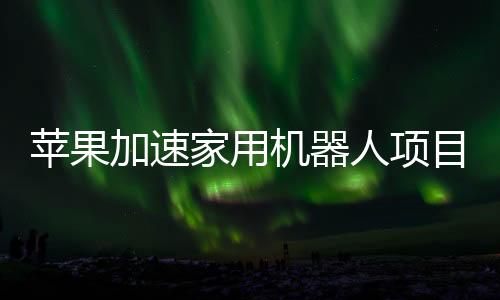 蘋果加速家用機(jī)器人項(xiàng)目研發(fā) 加大招聘規(guī)模