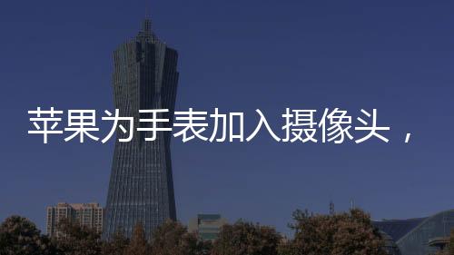 蘋果為手表加入攝像頭，創(chuàng)新科技引領(lǐng)智能穿戴新潮流