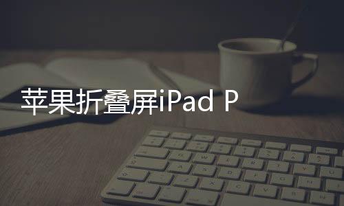 蘋果折疊屏iPad Pro曝光，未來(lái)科技與創(chuàng)意的完美結(jié)合