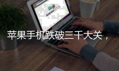 蘋果手機(jī)跌破三千大關(guān)，市場新動向與消費(fèi)者洞察