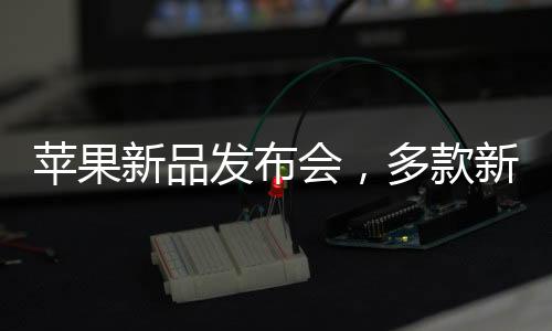 蘋果新品發(fā)布會，多款新品重磅來襲，科技魅力無限釋放