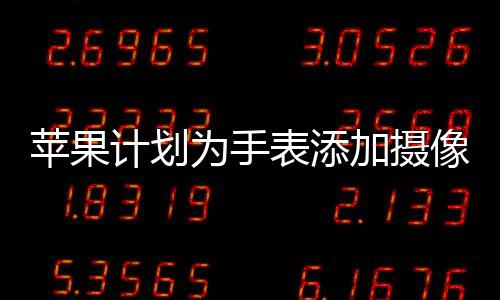 蘋果計(jì)劃為手表添加攝像頭，全新功能展望與影響分析