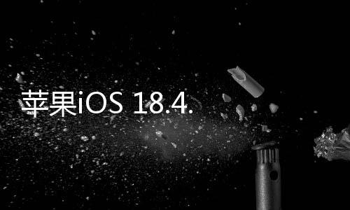 蘋果iOS 18.4.1正式版發(fā)布：修復重要錯誤、解決無線CarPlay無法連接