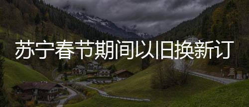 蘇寧春節(jié)期間以舊換新訂單增長92%，掀起新一輪消費(fèi)熱潮