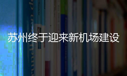 蘇州終于迎來(lái)新機(jī)場(chǎng)建設(shè)，開(kāi)啟航空新篇章