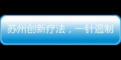 蘇州創(chuàng)新療法，一針遏制癌王
