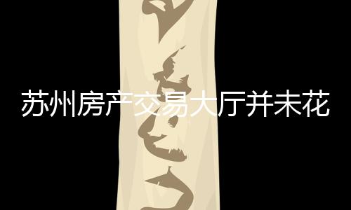 蘇州房產(chǎn)交易大廳并未花錢雇人——一則澄清事實的文章或新聞
