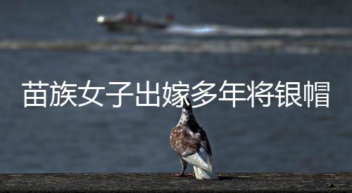 苗族女子出嫁多年將銀帽帶回娘家，傳承文化情感深重