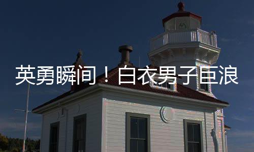 英勇瞬間！白衣男子巨浪中奮勇救人，小孩獲救奇跡誕生