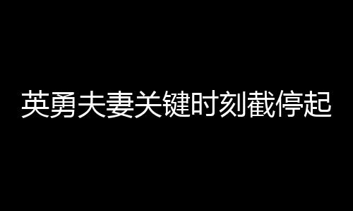 英勇夫妻關(guān)鍵時刻截停起火貨車，拯救群眾生命財產(chǎn)