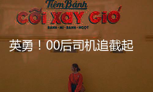 英勇！00后司機(jī)追截起火貨車，及時(shí)阻止事故擴(kuò)大