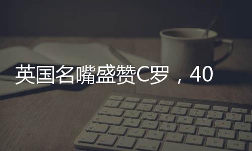 英國名嘴盛贊C羅，40歲仍對勝利懷有炙熱渴望——永不言棄的賽場傳奇