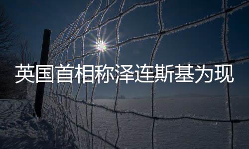 英國(guó)首相稱澤連斯基為現(xiàn)代丘吉爾，勇氣、領(lǐng)導(dǎo)與西方價(jià)值的共鳴