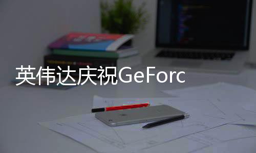 英偉達慶祝GeForce Now云游戲5周年 新增17款游戲