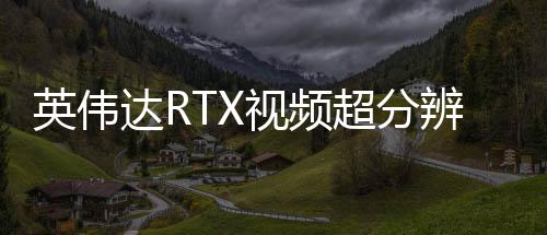 英偉達(dá)RTX視頻超分辨率更新 現(xiàn)在開啟時(shí)更省電了