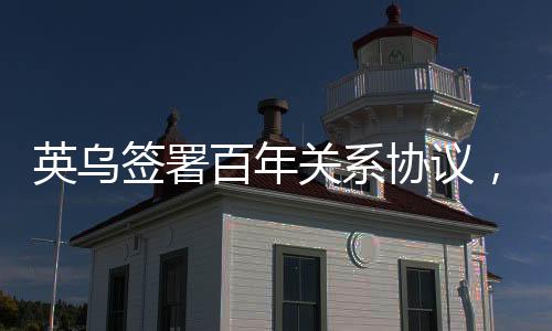 英烏簽署百年關系協(xié)議，重塑兩國友誼與合作篇章