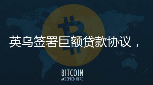 英烏簽署巨額貸款協(xié)議，一筆重要的國(guó)際經(jīng)濟(jì)合作舉措