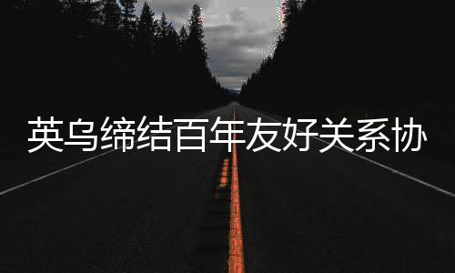 英烏締結(jié)百年友好關(guān)系協(xié)議，開啟新時代合作篇章