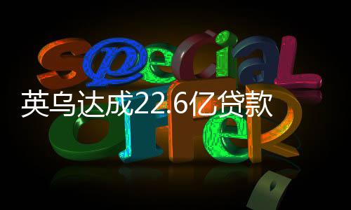 英烏達(dá)成22.6億貸款協(xié)議，經(jīng)濟(jì)合作的里程碑與未來展望